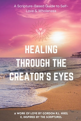 Healing Through the Creator's Eyes: A Scripture-Based Guide to Self-Love & Wholeness by Hikel, Gordon R. L., II