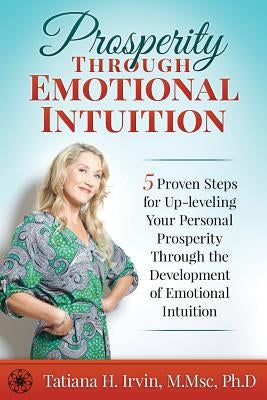 Prosperity Through Emotional Intuition: 5 Proven Steps for Up-leveling Your Personal Prosperity Through the Development of Emotional Intuition by Irvin Ph. D., Tatiana H.