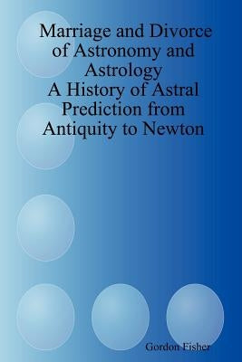 Marriage and Divorce of Astronomy and Astrology: A History of Astral Prediction from Antiquity to Newton by Fisher, Gordon