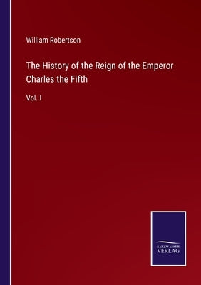 The History of the Reign of the Emperor Charles the Fifth: Vol. I by Robertson, William