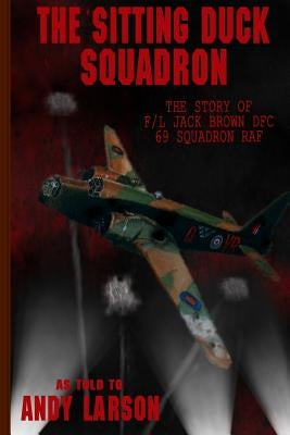 The Sitting Duck Squadron: The Story of F/L Jack Brown DFC, 69 Squadron RAF by Larson, Andy