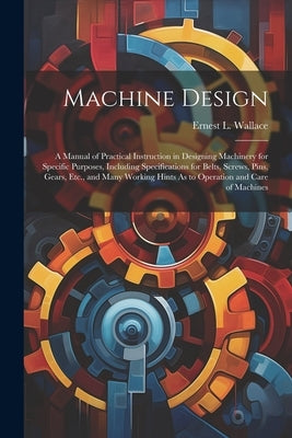 Machine Design: A Manual of Practical Instruction in Designing Machinery for Specific Purposes, Including Specifications for Belts, Sc by Wallace, Ernest L.