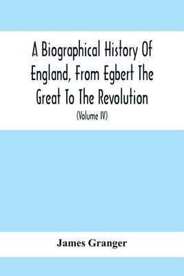 A Biographical History Of England, From Egbert The Great To The Revolution: Consisting Of Characters Disposed In Different Classes, And Adapted To A M by Granger, James