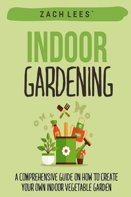 Indoor Gardening: A Comprehensive Guide on How to Create your Own Indoor Vegetable Garden by Lees, Zach