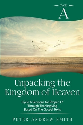 Unpacking the Kingdom of Heaven: Cycle A Sermons Based on the Gospel Texts for Proper 17 through Thanksgiving by Smith, Peter A.