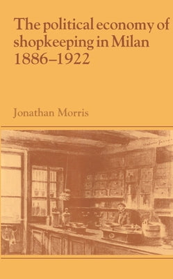 The Political Economy of Shopkeeping in Milan, 1886 1922 by Morris, Jonathan