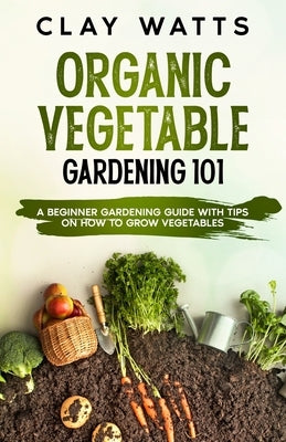 Organic Vegetable Gardening 101: A Beginner Gardening Guide with Tips on How to Grow Vegetables by Watts, Clay