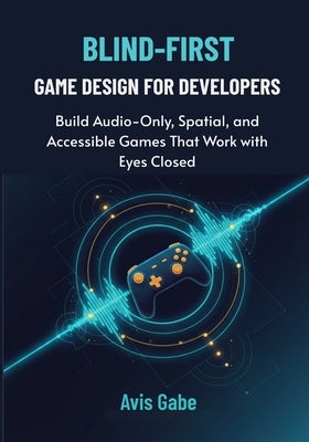 Blind-First Game Design for Developers: Build Audio-Only, Spatial, and Accessible Games That Work with Eyes Closed by Gabe, Avis