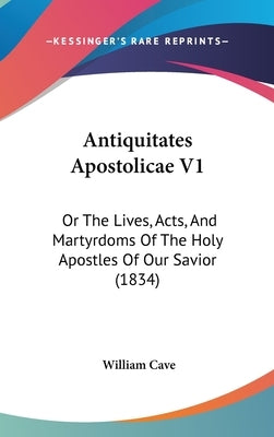 Antiquitates Apostolicae V1: Or The Lives, Acts, And Martyrdoms Of The Holy Apostles Of Our Savior (1834) by Cave, William