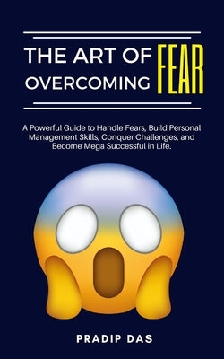 The Art of Overcoming Fear: A Powerful Guide to Handle Fears, Build Personal Management Skills, Conquer Challenges, and Become Mega Successful in Life by Das, Pradip
