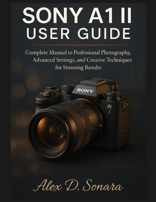 Sony A1 II User Guide: Complete Manual to Professional Photography, Advanced Settings, and Creative Techniques for Stunning Results by Sonara, Alex D.