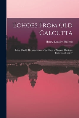 Echoes From Old Calcutta: Being Chiefly Reminiscences of the Days of Warren Hastings, Francis and Impey by Busteed, Henry Elmsley