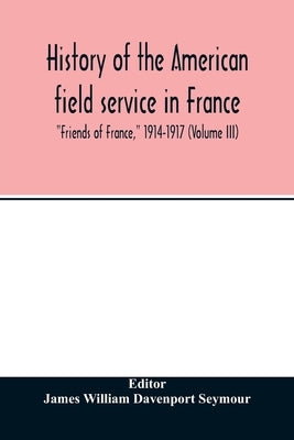 History of the American field service in France, Friends of France, 1914-1917 (Volume III) by William Davenport Seymour, James