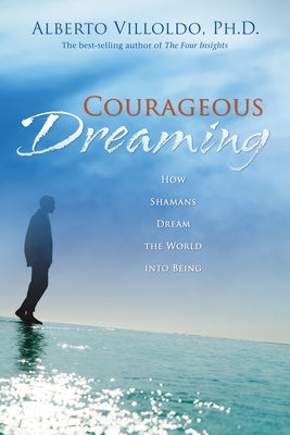 Courageous Dreaming: How Shamans Dream the World into Being by Villoldo, Alberto