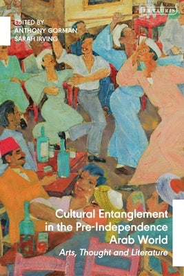Cultural Entanglement in the Pre-Independence Arab World: Arts, Thought and Literature by Gorman, Anthony