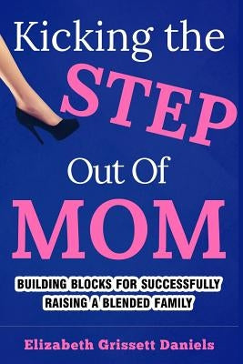 Kicking The Step Out of Mom: Building Blocks For Successfully Raising a Blended Family by Daniels, Elizabeth Grissett