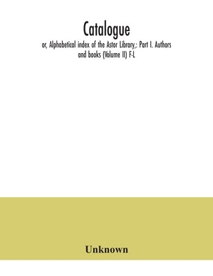 Catalogue; or, Alphabetical index of the Astor Library,: Part I. Authors and books (Volume II) F-L by Unknown