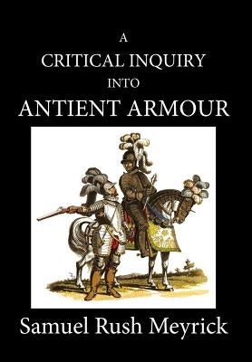 A Critical Inquiry Into Antient Armour: as it existed in europe, but particularly in england, from the norman conquest to the reign of KING CHARLES II by Meyrick, Samuel Rush