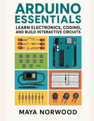 Arduino Essentials: Learn Electronics, Coding, and Build Interactive Circuits by Norwood, Maya