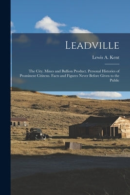 Leadville: The City. Mines and Bullion Product. Personal Histories of Prominent Citizens. Facts and Figures Never Before Given to the Public by Kent, Lewis A.