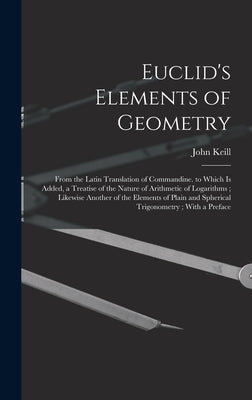 Euclid's Elements of Geometry: From the Latin Translation of Commandine. to Which Is Added, a Treatise of the Nature of Arithmetic of Logarithms; Lik by Keill, John