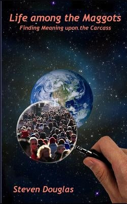 Life among the Maggots: Finding Meaning upon the Carcass by Douglas, Steven