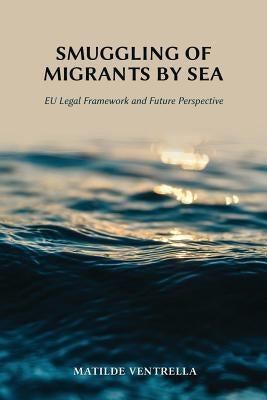 Smuggling of Migrants by Sea: EU Legal Framework and Future Perspective by Ventrella, Matilde