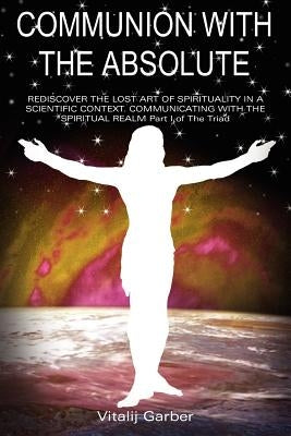 Communion with the Absolute: REDISCOVER THE LOST ART OF SPIRITUALITY IN A SCIENTIFIC CONTEXT COMMUNICATING WITH THE SPIRITUAL REALM Part I of The Tria by Garber, Vitalij