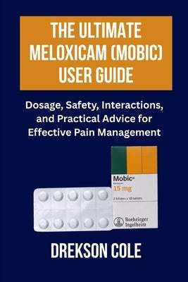 The Ultimate Meloxicam (Mobic) User Guide: Dosage, Safety, Interactions, and Practical Advice for Effective Pain Management by Cole, Drekson
