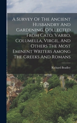 A Survey Of The Ancient Husbandry And Gardening, Collected From Cato, Varro, Columella, Virgil, And Others The Most Eminent Writers Among The Greeks A by Bradley, Richard