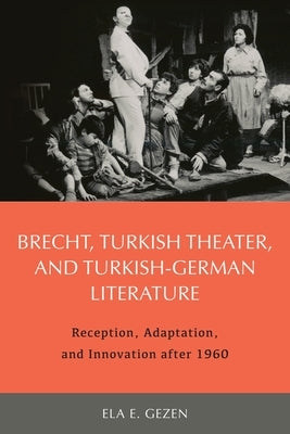 Brecht, Turkish Theater, and Turkish-German Literature: Reception, Adaptation, and Innovation After 1960 by Ela Gezen, Ela