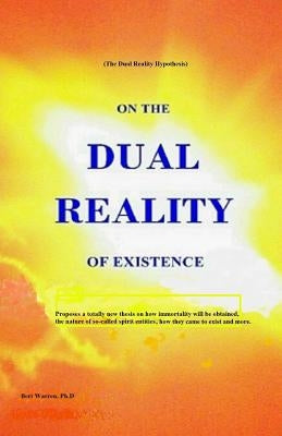 On the Dual Reality of Existence: Proposes a totally new thesis on how immortality will be obtained, the nature of so-called spirit entities, how they by Warren Ph. D., Bert