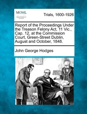 Report of the Proceedings Under the Treason Felony Act, 11 Vic., Cap. 12, at the Commission Court, Green-Street Dublin, August and October, 1848. by Hodges, John George