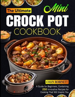 The Ultimate Mini Crock Pot Cookbook: A Guide for Beginners, Containing 250 Innovative Recipes for Cooking That Will Inspire You by Robinett, Colin
