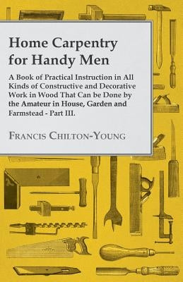 Home Carpentry For Handy Men - A Book Of Practical Instruction In All Kinds Of Constructive And Decorative Work In Wood That Can Be Done By The Amateu by Chilton-Young, Francis