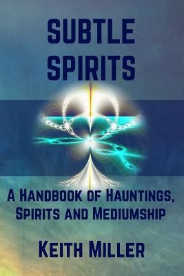 Subtle Spirits: A Handbook of Hauntings, Spirits, and Mediumship by Miller, Keith