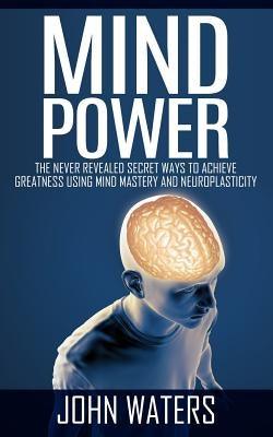 Mind Power: The Never Revealed Secret Ways To Achieve Greatness Using Mind Mastery And Neuroplasticity by Waters, John