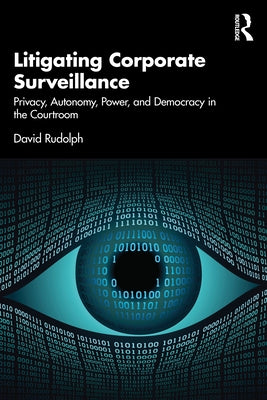 Litigating Corporate Surveillance: Privacy, Autonomy, Power, and Democracy in the Courtroom by Rudolph, David