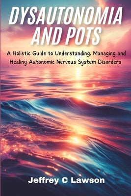 Dysautonomia and POTS: A Holistic Approach to Understanding, Managing and Healing Autonomic Nervous System Disorders by C. Lawson, Jeffrey