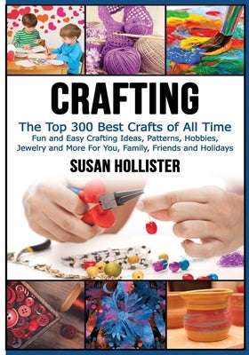 Crafting: The Top 300 Best Crafts: Fun and Easy Crafting Ideas, Patterns, Hobbies, Jewelry and More For You, Family, Friends and by Hollister, Susan
