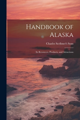 Handbook of Alaska: Its Resources, Products, and Attractions by Charles Scribner's Sons