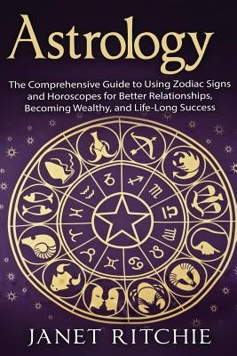 Astrology: The Comprehensive Guide to Using Zodiac Signs and Horoscopes for Better Relationships, Becoming Wealthy, and Life-Long by Ritchie, Janet