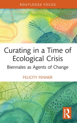 Curating in a Time of Ecological Crisis: Biennales as Agents of Change by Fenner, Felicity