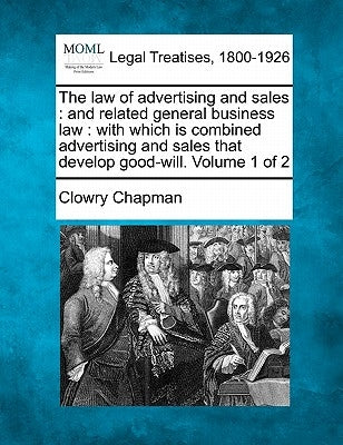 The Law of Advertising and Sales: And Related General Business Law: With Which Is Combined Advertising and Sales That Develop Good-Will. Volume 1 of 2 by Chapman, Clowry