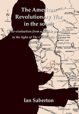 The American Revolutionary War in the south: A Re-evaluation from a British perspective in the light of The Cornwallis Papers by Saberton, Ian