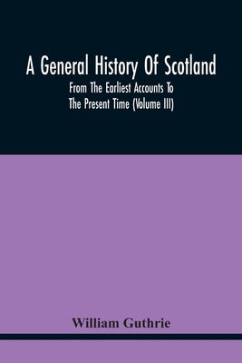 A General History Of Scotland: From The Earliest Accounts To The Present Time (Volume Iii) by Guthrie, William