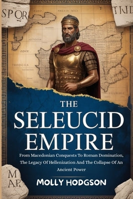 The Seleucid Empire: From Macedonian Conquests To Roman Domination, The Legacy Of Hellenization And The Collapse Of An Ancient Power by Hodgson, Molly