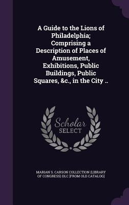 A Guide to the Lions of Philadelphia; Comprising a Description of Places of Amusement, Exhibitions, Public Buildings, Public Squares, &c., in the City by Marian S. Carson Collection (Library of