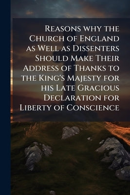 Reasons why the Church of England as Well as Dissenters Should Make Their Address of Thanks to the King's Majesty for his Late Gracious Declaration fo by Anonymous