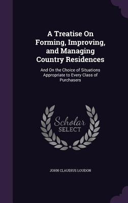 A Treatise On Forming, Improving, and Managing Country Residences: And On the Choice of Situations Appropriate to Every Class of Purchasers by Loudon, John Claudius